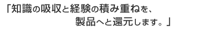 知識の吸収と経験の積み重ねを、製品へと還元します。