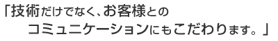 技術だけでなく、お客様とのコミュニケーションにもこだわります。